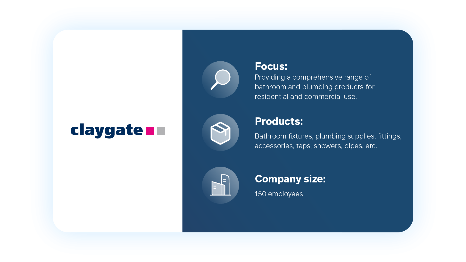claygate Focus: Providing a comprehensive range of bathroom and plumbing products for residential and commercial use Products: Bathroom fixtures, plumbing supplies, fittings, accessories, taps, showers, pipes, etc. Company size: 150 employees